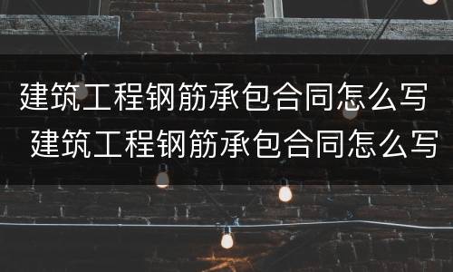 建筑工程钢筋承包合同怎么写 建筑工程钢筋承包合同怎么写的