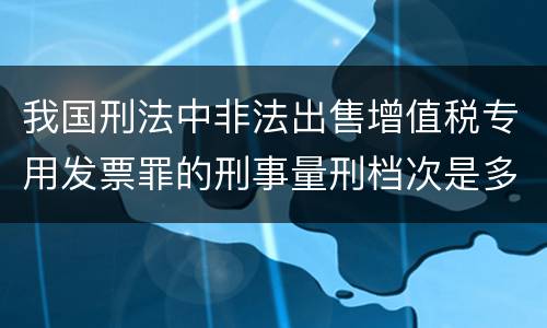 我国刑法中非法出售增值税专用发票罪的刑事量刑档次是多少