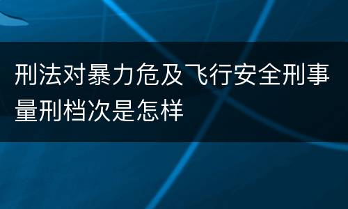 刑法对暴力危及飞行安全刑事量刑档次是怎样