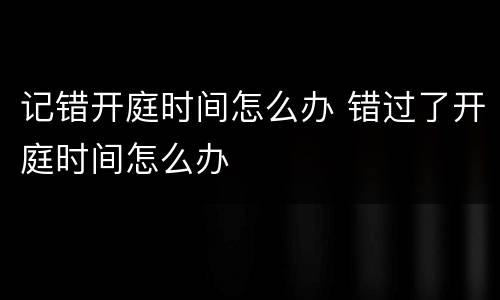 记错开庭时间怎么办 错过了开庭时间怎么办