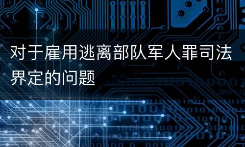 对于雇用逃离部队军人罪司法界定的问题