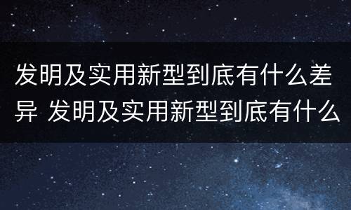 发明及实用新型到底有什么差异 发明及实用新型到底有什么差异和不足