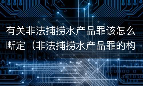 有关非法捕捞水产品罪该怎么断定（非法捕捞水产品罪的构成要件）