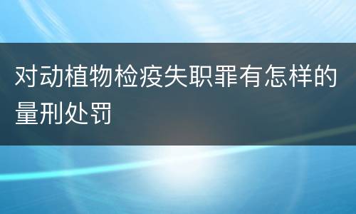 对动植物检疫失职罪有怎样的量刑处罚