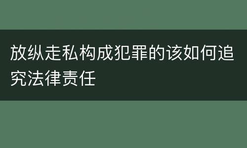 放纵走私构成犯罪的该如何追究法律责任
