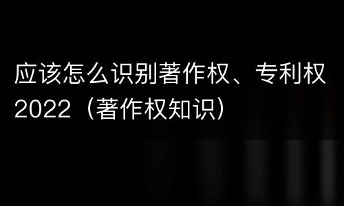 应该怎么识别著作权、专利权2022（著作权知识）