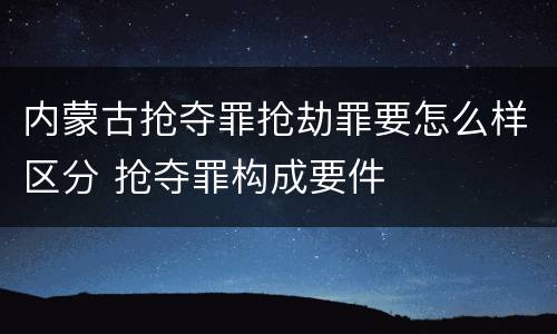 内蒙古抢夺罪抢劫罪要怎么样区分 抢夺罪构成要件
