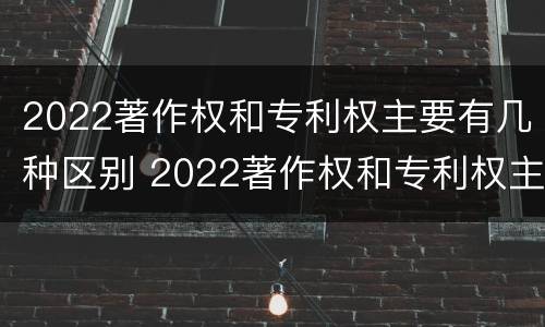 2022著作权和专利权主要有几种区别 2022著作权和专利权主要有几种区别和联系
