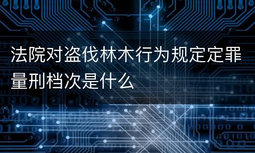 法院对盗伐林木行为规定定罪量刑档次是什么