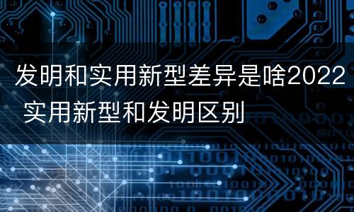 发明和实用新型差异是啥2022 实用新型和发明区别