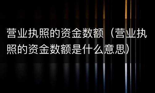 营业执照的资金数额（营业执照的资金数额是什么意思）