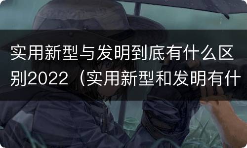 实用新型与发明到底有什么区别2022（实用新型和发明有什么区别）