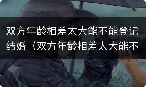 双方年龄相差太大能不能登记结婚（双方年龄相差太大能不能登记结婚证）