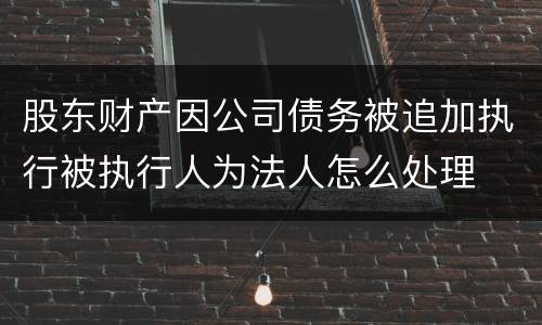 股东财产因公司债务被追加执行被执行人为法人怎么处理