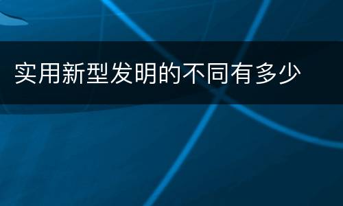实用新型发明的不同有多少