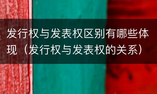 发行权与发表权区别有哪些体现（发行权与发表权的关系）