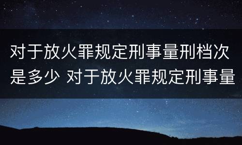 对于放火罪规定刑事量刑档次是多少 对于放火罪规定刑事量刑档次是多少条