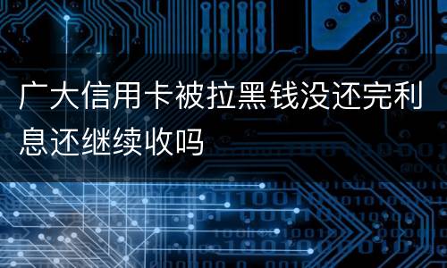 广大信用卡被拉黑钱没还完利息还继续收吗