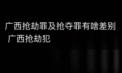 广西抢劫罪及抢夺罪有啥差别 广西抢劫犯