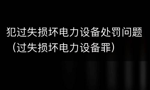 犯过失损坏电力设备处罚问题（过失损坏电力设备罪）