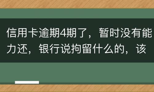 信用卡逾期4期了，暂时没有能力还，银行说拘留什么的，该怎么办