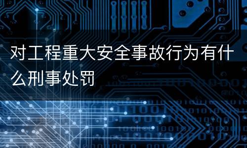 对工程重大安全事故行为有什么刑事处罚