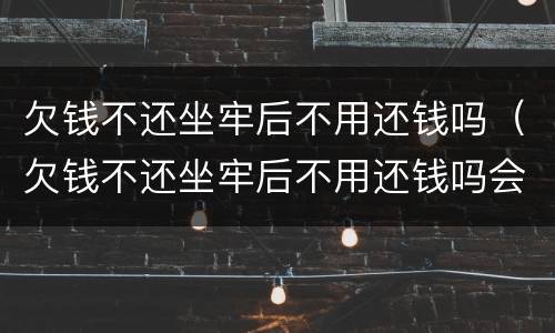 欠钱不还坐牢后不用还钱吗（欠钱不还坐牢后不用还钱吗会坐牢吗）