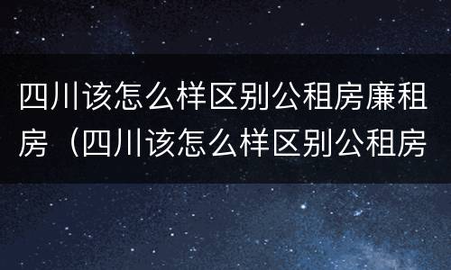 四川该怎么样区别公租房廉租房（四川该怎么样区别公租房廉租房呢）