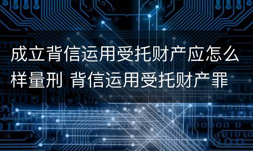 成立背信运用受托财产应怎么样量刑 背信运用受托财产罪 量刑