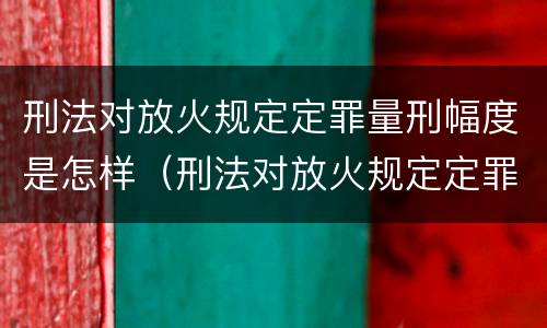 刑法对放火规定定罪量刑幅度是怎样（刑法对放火规定定罪量刑幅度是怎样规定的）