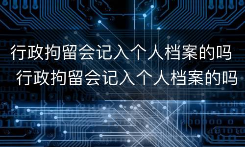 行政拘留会记入个人档案的吗 行政拘留会记入个人档案的吗