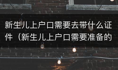新生儿上户口需要去带什么证件（新生儿上户口需要准备的材料）