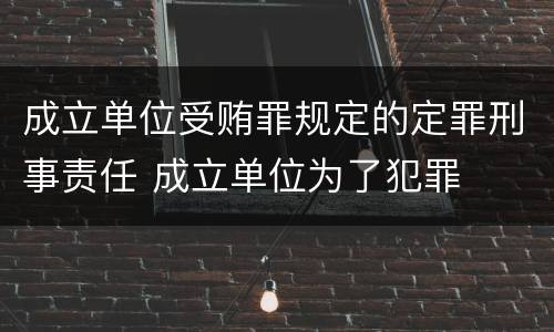 成立单位受贿罪规定的定罪刑事责任 成立单位为了犯罪