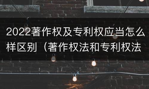 2022著作权及专利权应当怎么样区别（著作权法和专利权法）