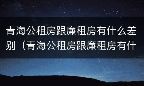 青海公租房跟廉租房有什么差别（青海公租房跟廉租房有什么差别嘛）