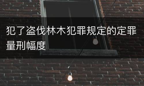 犯了盗伐林木犯罪规定的定罪量刑幅度