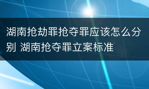 湖南抢劫罪抢夺罪应该怎么分别 湖南抢夺罪立案标准