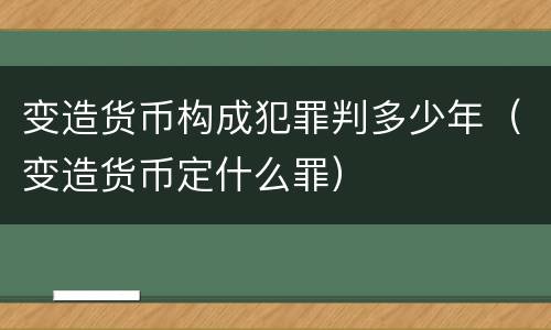 变造货币构成犯罪判多少年（变造货币定什么罪）