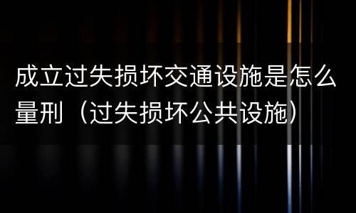 成立过失损坏交通设施是怎么量刑（过失损坏公共设施）