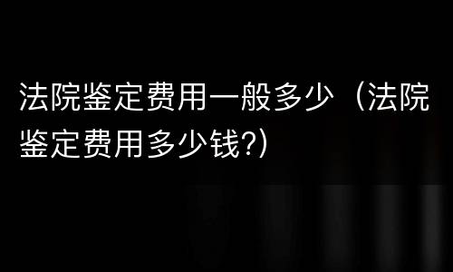 法院鉴定费用一般多少（法院鉴定费用多少钱?）