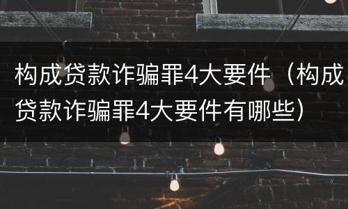 构成贷款诈骗罪4大要件（构成贷款诈骗罪4大要件有哪些）