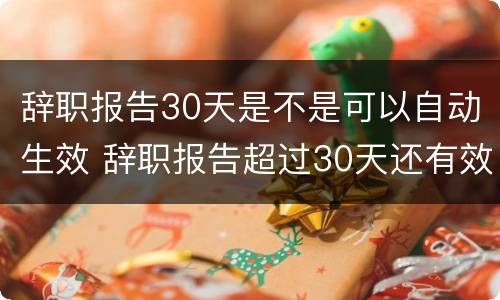辞职报告30天是不是可以自动生效 辞职报告超过30天还有效吗?