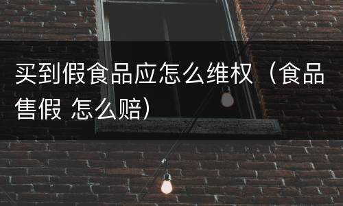 买到假食品应怎么维权（食品售假 怎么赔）