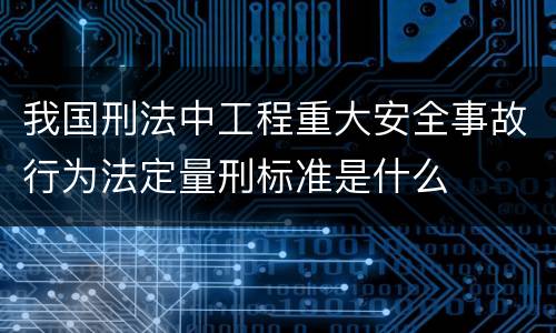 我国刑法中工程重大安全事故行为法定量刑标准是什么