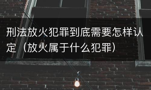刑法放火犯罪到底需要怎样认定（放火属于什么犯罪）