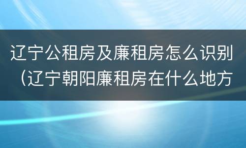 辽宁公租房及廉租房怎么识别（辽宁朝阳廉租房在什么地方）