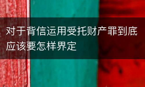 对于背信运用受托财产罪到底应该要怎样界定