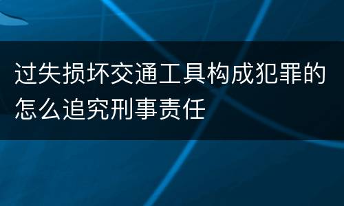 过失损坏交通工具构成犯罪的怎么追究刑事责任