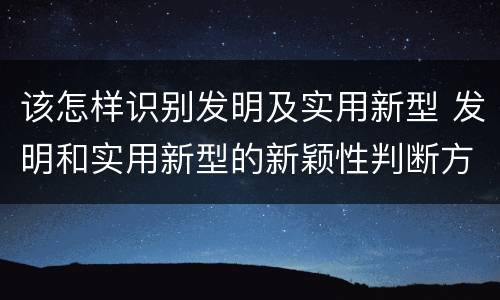 该怎样识别发明及实用新型 发明和实用新型的新颖性判断方法