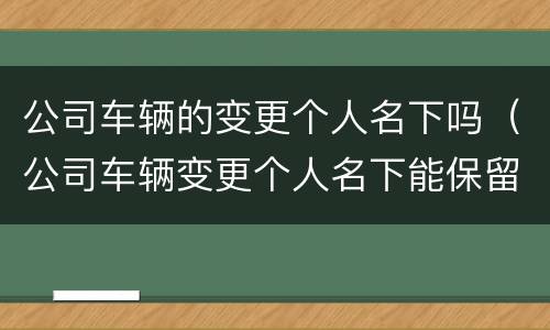公司车辆的变更个人名下吗（公司车辆变更个人名下能保留原车牌吗）